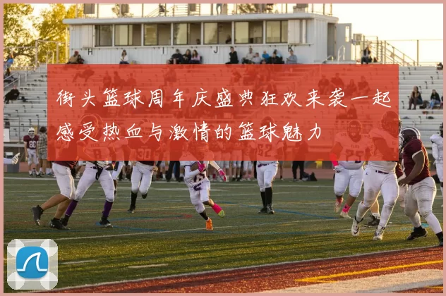 街头篮球周年庆盛典狂欢来袭一起感受热血与激情的篮球魅力